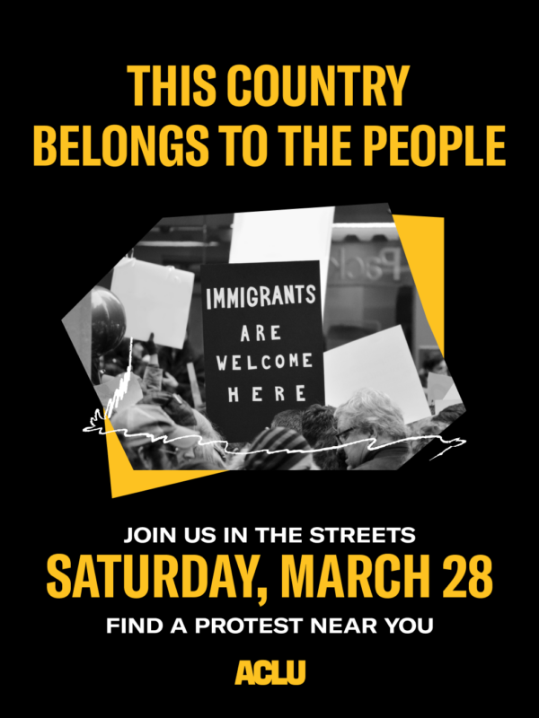 Black background with bold yellow text reading, “THIS COUNTRY BELONGS TO THE PEOPLE” Center image shows a crowd holding signs, including one that reads “IMMIGRANTS ARE WELCOME HERE.” Lower text reads, “JOIN US IN THE STREETS SATURDAY, MARCH 28” and “FIND A PROTEST NEAR YOU,” with the ACLU logo at the bottom.