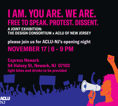 An illustrated image of a protestor holding a megaphone with protestors holding protest signs behind her. The text "I AM. YOU ARE. WE ARE. FREE TO SPEAK. PROTEST. DISSENT. A JOINT EXHIBITION: DESIGN CONSORTIUM x ACLU OF NEW JERSEY. Please join us for ACLU-NJ’s opening night. November 17 | 6 - 9 PM Express Newark 54 Halsey St, Newark, NJ 07102 light bites and drinks to be provided." is also visible as well as the ACLUNJ logo in the bottom left corner.
