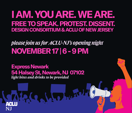 An illustrated image of a protestor holding a megaphone with protestors holding protest signs behind her. The text "I AM. YOU ARE. WE ARE. FREE TO SPEAK. PROTEST. DISSENT. DESIGN CONSORTIUM & ACLU OF NEW JERSEY. Please join us for ACLU-NJ’s opening night. November 17 | 6 - 9 PM Express Newark 54 Halsey St, Newark, NJ 07102 light bites and drinks to be provided." is also visible as well as the ACLUNJ logo in the bottom left corner.